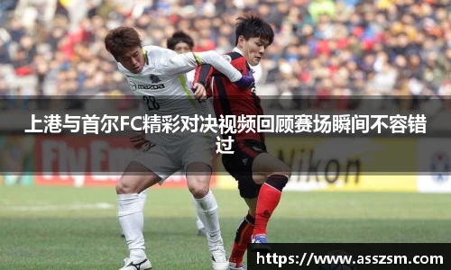 上港与首尔FC精彩对决视频回顾赛场瞬间不容错过