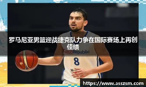 罗马尼亚男篮迎战捷克队力争在国际赛场上再创佳绩
