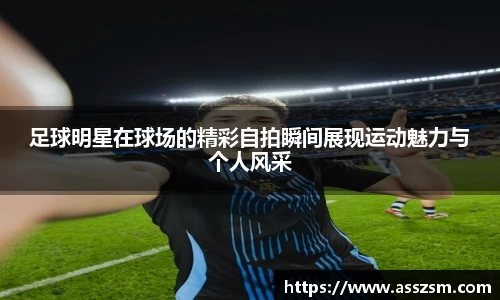 足球明星在球场的精彩自拍瞬间展现运动魅力与个人风采